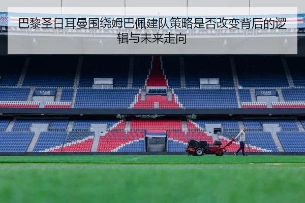 巴黎圣日耳曼围绕姆巴佩建队策略是否改变背后的逻辑与未来走向