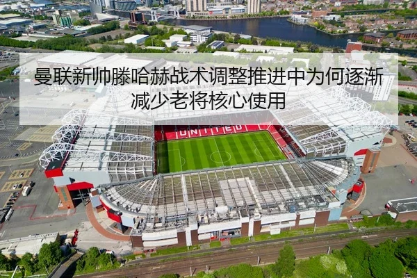 曼联新帅滕哈赫战术调整推进中为何逐渐减少老将核心使用（kaiyun）