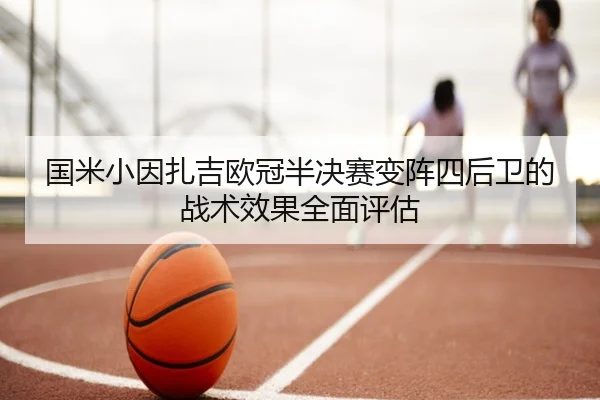 国米小因扎吉欧冠半决赛变阵四后卫的战术效果全面评估（kaiyun）