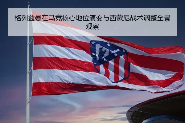 格列兹曼在马竞核心地位演变与西蒙尼战术调整全景观察