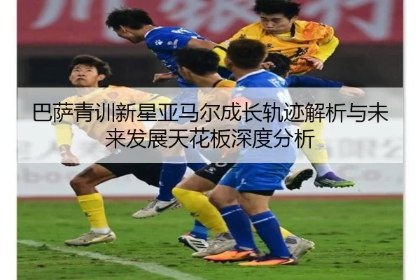 巴萨青训新星亚马尔成长轨迹解析与未来发展天花板深度分析