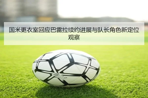 国米更衣室回应巴雷拉续约进展与队长角色新定位观察 | kaiyun