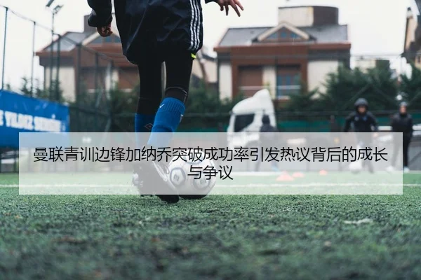 曼联青训边锋加纳乔突破成功率引发热议背后的成长与争议 | kaiyun