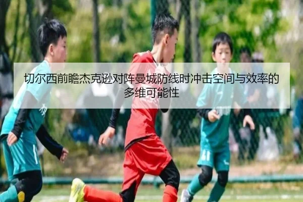 切尔西前瞻杰克逊对阵曼城防线时冲击空间与效率的多维可能性（kaiyun）
