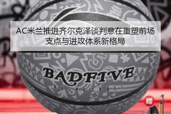 AC米兰推进齐尔克泽谈判意在重塑前场支点与进攻体系新格局（kaiyun）
